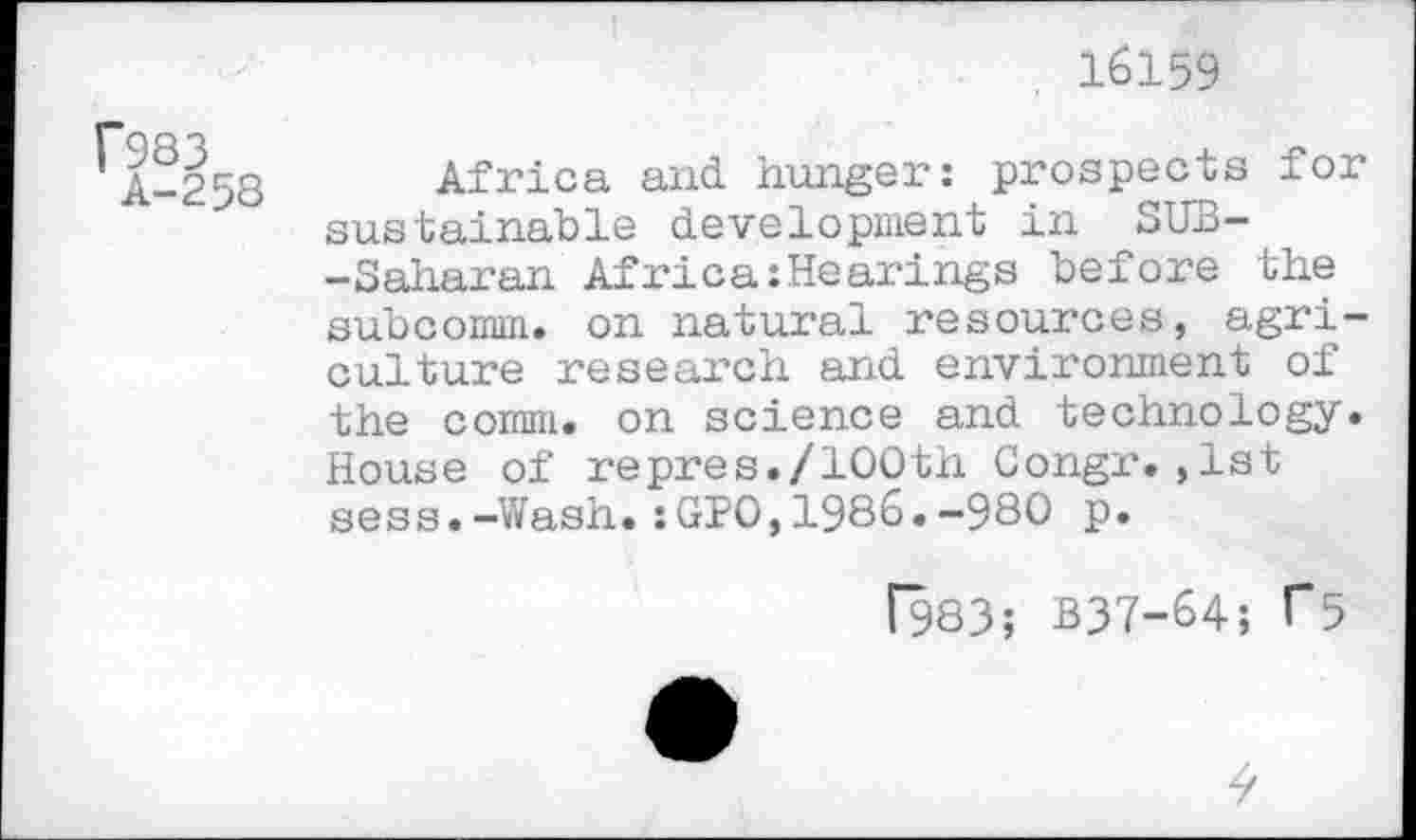 ﻿16159
r983
A-258
Africa and hunger: prospects for sustainable development in SUB--Saharan Africa:Hearings before the subcomm, on natural resources, agriculture research and environment of the comm, on science and technology. House of repres./100th Congr.,1st sess.-Wash.:GPO,1986.-980 p.
f983; B37-64; F5